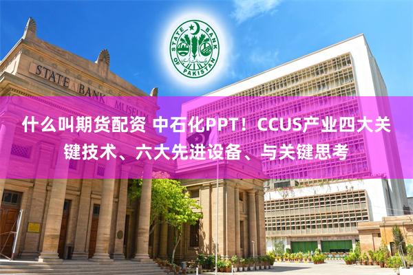 什么叫期货配资 中石化PPT！CCUS产业四大关键技术、六大先进设备、与关键思考