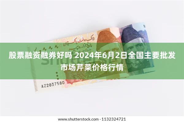 股票融资融券好吗 2024年6月2日全国主要批发市场芹菜价格行情