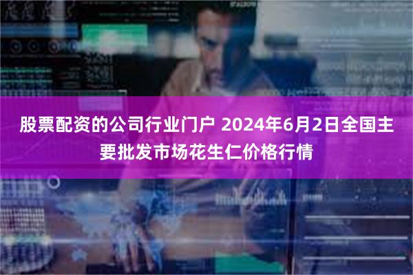 股票配资的公司行业门户 2024年6月2日全国主要批发市场花生仁价格行情