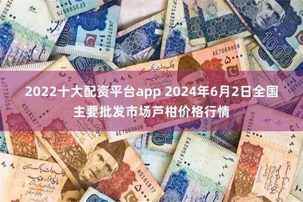 2022十大配资平台app 2024年6月2日全国主要批发市场芦柑价格行情