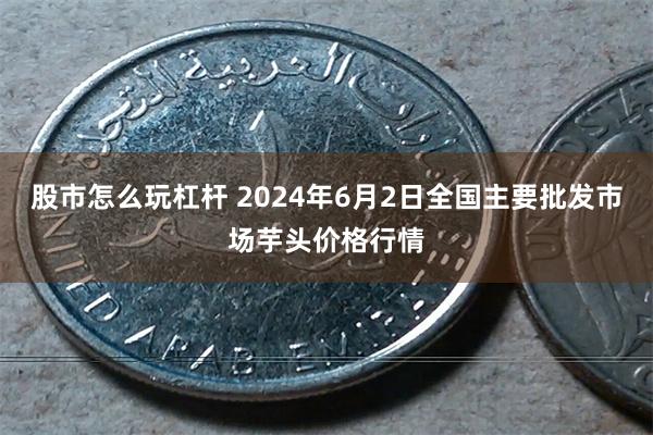 股市怎么玩杠杆 2024年6月2日全国主要批发市场芋头价格行情