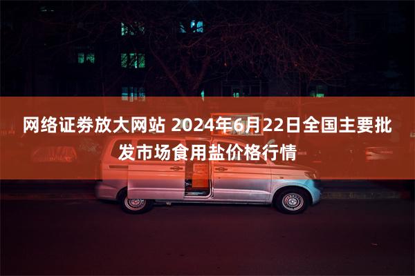 网络证劵放大网站 2024年6月22日全国主要批发市场食用盐价格行情