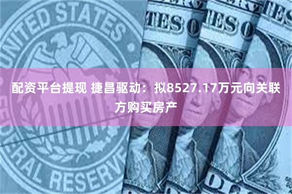 配资平台提现 捷昌驱动：拟8527.17万元向关联方购买房产