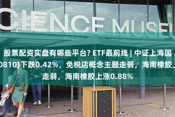 股票配资实盘有哪些平台? ETF最前线 | 中证上海国企ETF(510810)下跌0.42%，免税店