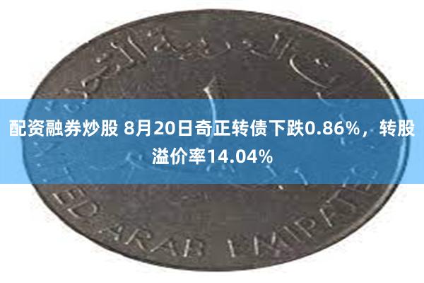 配资融券炒股 8月20日奇正转债下跌0.86%，转股溢价率14.04%