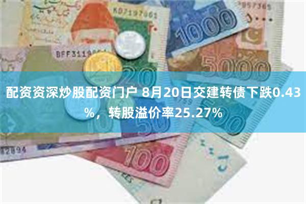 配资资深炒股配资门户 8月20日交建转债下跌0.43%，转股溢价率25.27%